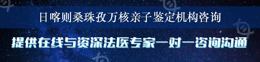 日喀则桑珠孜万核亲子鉴定机构咨询